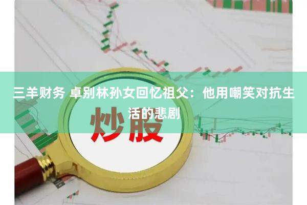 三羊财务 卓别林孙女回忆祖父：他用嘲笑对抗生活的悲剧