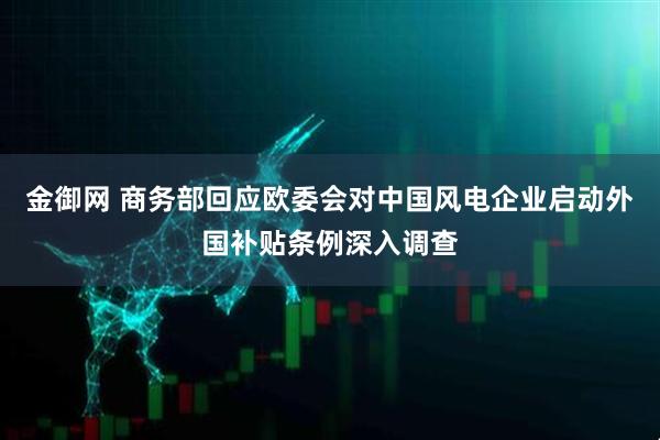 金御网 商务部回应欧委会对中国风电企业启动外国补贴条例深入调查