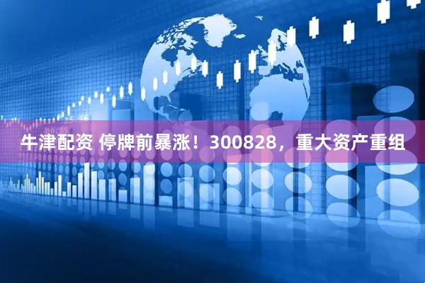 牛津配资 停牌前暴涨！300828，重大资产重组