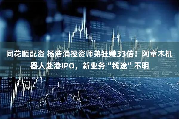 同花顺配资 杨浩涌投资师弟狂赚33倍！阿童木机器人赴港IPO，新业务“钱途”不明