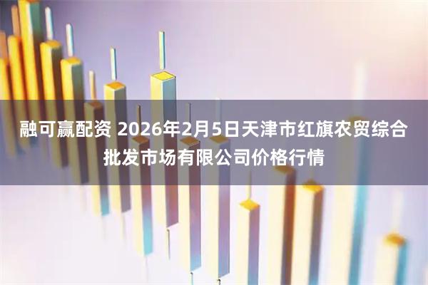 融可赢配资 2026年2月5日天津市红旗农贸综合批发市场有限公司价格行情