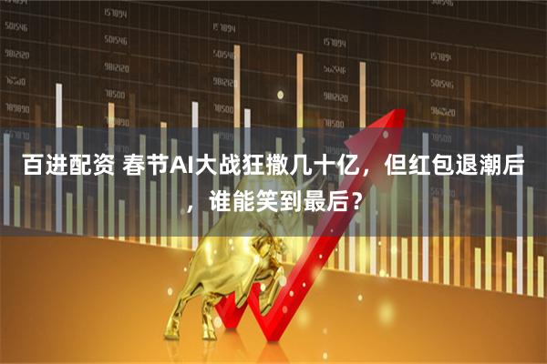 百进配资 春节AI大战狂撒几十亿，但红包退潮后，谁能笑到最后？