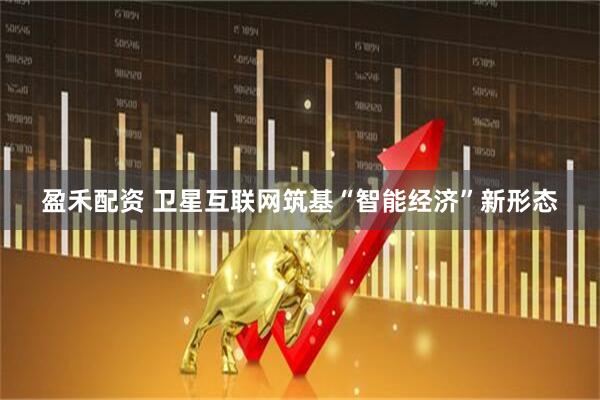 盈禾配资 卫星互联网筑基“智能经济”新形态