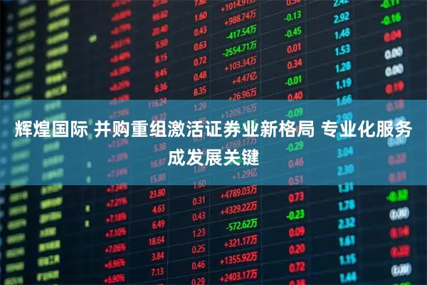 辉煌国际 并购重组激活证券业新格局 专业化服务成发展关键